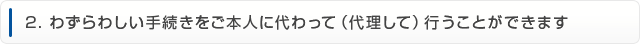 2.わずらわしい手続きをご本人に代わって（代理して）行うことができます